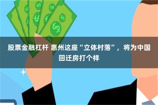 股票金融杠杆 惠州这座“立体村落”，将为中国回迁房打个样