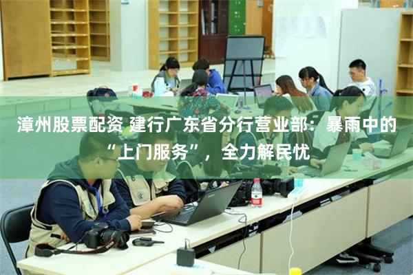 漳州股票配资 建行广东省分行营业部：暴雨中的“上门服务”，全力解民忧