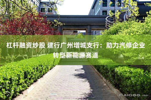杠杆融资炒股 建行广州增城支行：助力汽修企业转型新能源赛道