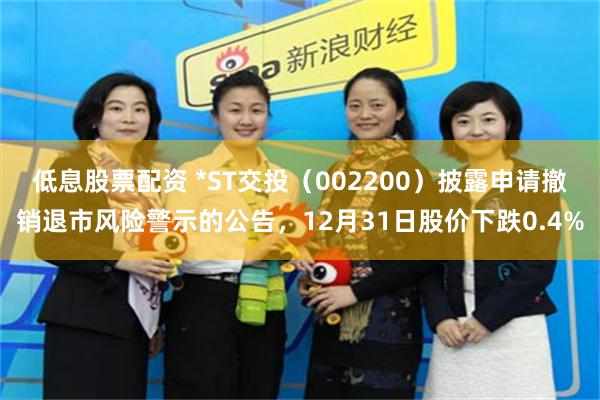 低息股票配资 *ST交投(002200)披露申请撤销退市风险警示的公告,12月31日股价下跌0.4%