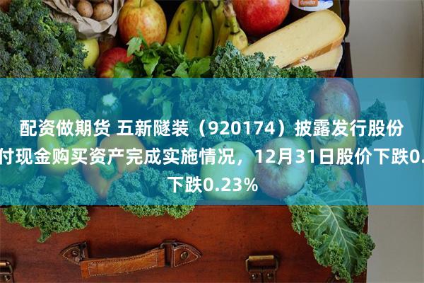 配资做期货 五新隧装（920174）披露发行股份及支付现金购买资产完成实施情况，12月31日股价下跌0.23%