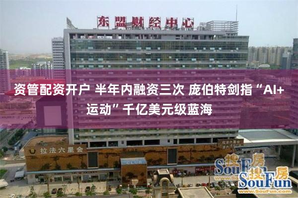 资管配资开户 半年内融资三次 庞伯特剑指“AI+运动”千亿美元级蓝海