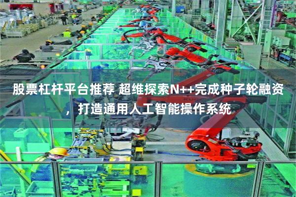 股票杠杆平台推荐 超维探索N++完成种子轮融资，打造通用人工智能操作系统