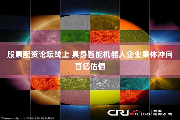 股票配资论坛线上 具身智能机器人企业集体冲向百亿估值