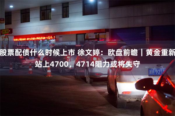 股票配债什么时候上市 徐文婷：欧盘前瞻｜黄金重新站上4700，4714阻力或将失守