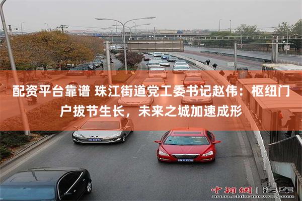 配资平台靠谱 珠江街道党工委书记赵伟：枢纽门户拔节生长，未来之城加速成形
