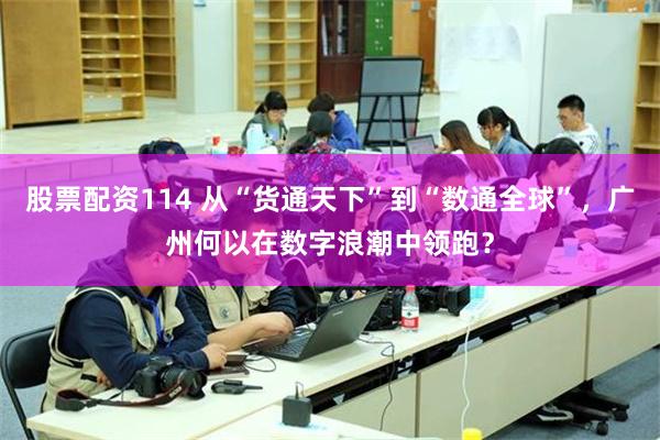 股票配资114 从“货通天下”到“数通全球”，广州何以在数字浪潮中领跑？