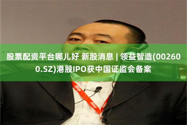 股票配资平台哪儿好 新股消息 | 领益智造(002600.SZ)港股IPO获中国证监会备案