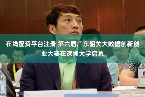 在线配资平台注册 第六届广东韶关大数据创新创业大赛在深圳大学启幕