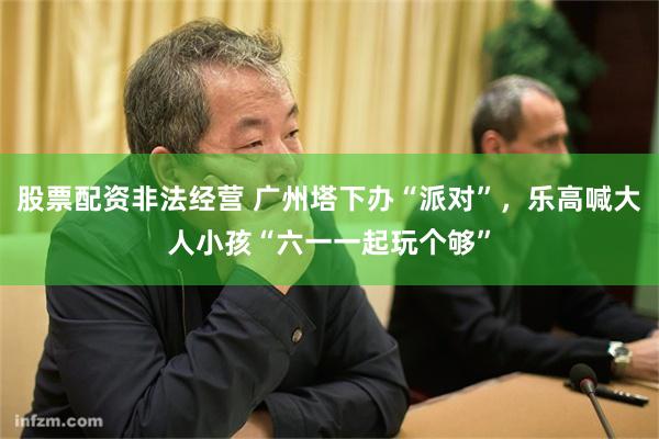 股票配资非法经营 广州塔下办“派对”，乐高喊大人小孩“六一一起玩个够”