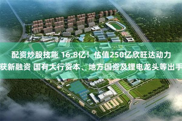 配资炒股技能 16.8亿！估值250亿欣旺达动力获新融资 国有大行资本、地方国资及锂电龙头等出手