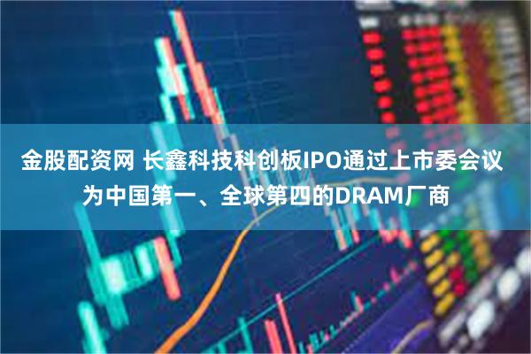 金股配资网 长鑫科技科创板IPO通过上市委会议 为中国第一、全球第四的DRAM厂商