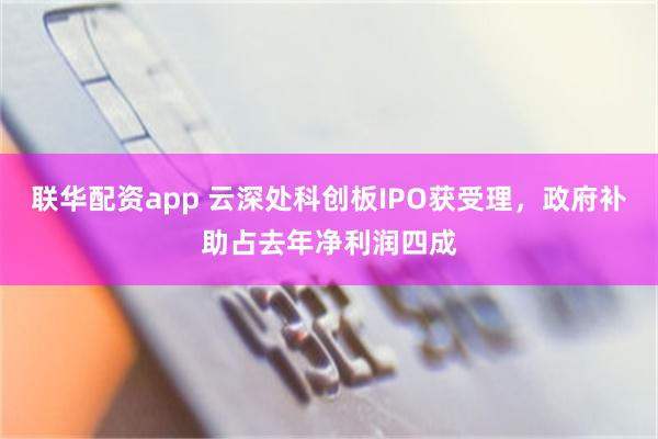 联华配资app 云深处科创板IPO获受理，政府补助占去年净利润四成