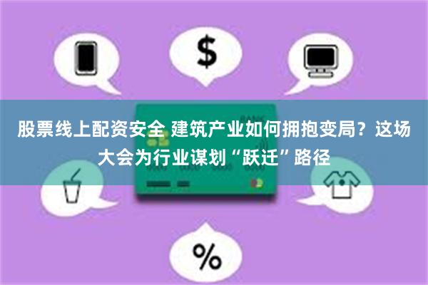 股票线上配资安全 建筑产业如何拥抱变局？这场大会为行业谋划“跃迁”路径