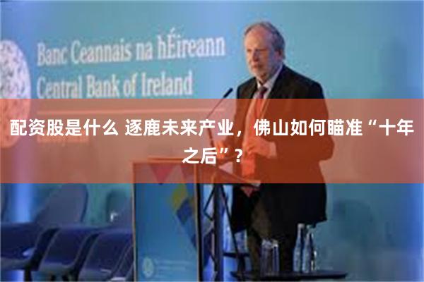 配资股是什么 逐鹿未来产业，佛山如何瞄准“十年之后”？