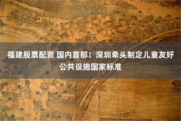 福建股票配资 国内首部！深圳牵头制定儿童友好公共设施国家标准