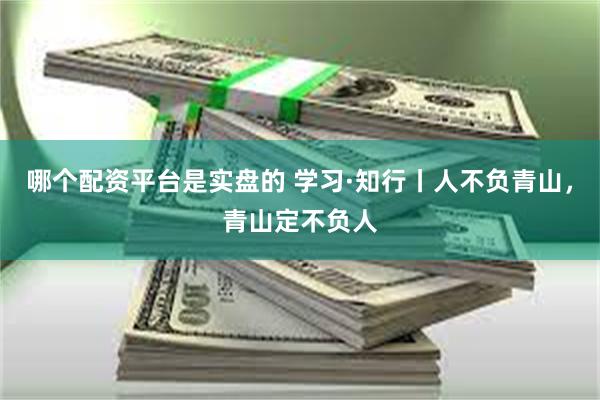 哪个配资平台是实盘的 学习·知行丨人不负青山，青山定不负人