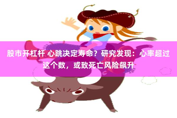 股市开杠杆 心跳决定寿命？研究发现：心率超过这个数，或致死亡风险飙升