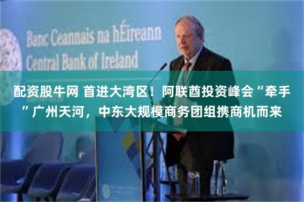 配资股牛网 首进大湾区！阿联酋投资峰会“牵手”广州天河，中东大规模商务团组携商机而来
