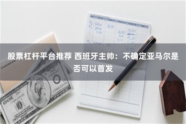 股票杠杆平台推荐 西班牙主帅：不确定亚马尔是否可以首发