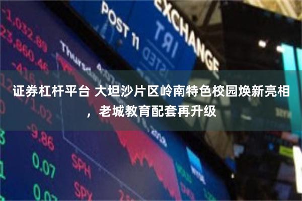 证券杠杆平台 大坦沙片区岭南特色校园焕新亮相，老城教育配套再升级