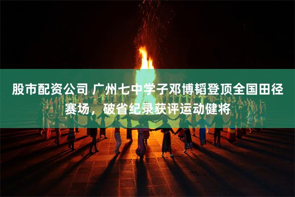 股市配资公司 广州七中学子邓博韬登顶全国田径赛场，破省纪录获评运动健将