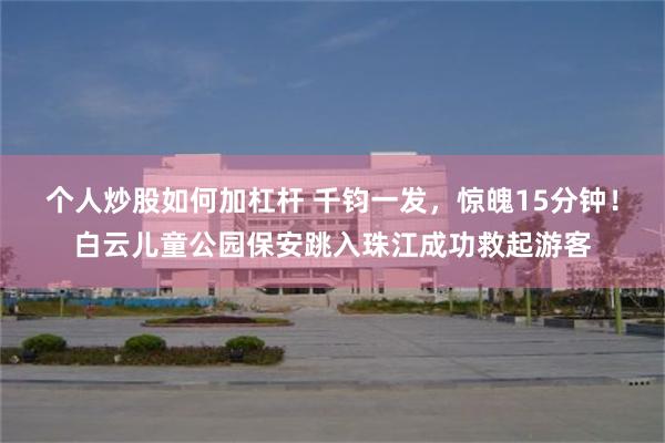 个人炒股如何加杠杆 千钧一发，惊魄15分钟！白云儿童公园保安跳入珠江成功救起游客