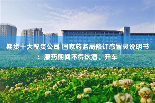 期货十大配资公司 国家药监局修订感冒灵说明书:服药期间不得饮酒、开车
