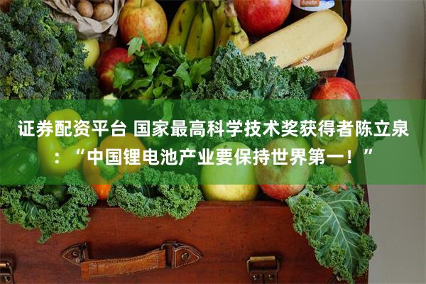 证券配资平台 国家最高科学技术奖获得者陈立泉：“中国锂电池产业要保持世界第一！”