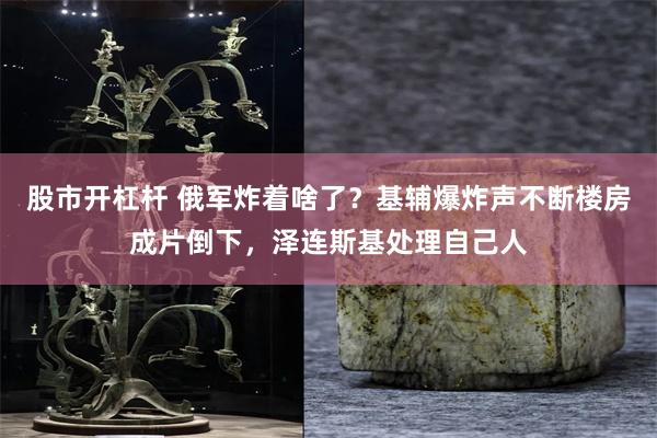 股市开杠杆 俄军炸着啥了？基辅爆炸声不断楼房成片倒下，泽连斯基处理自己人