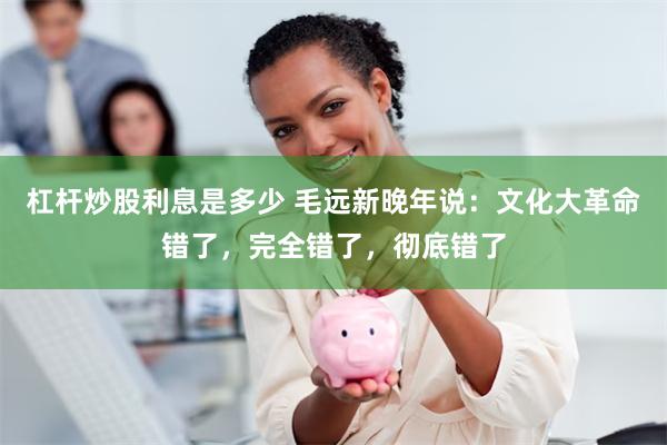 杠杆炒股利息是多少 毛远新晚年说:文化大革命错了,完全错了,彻底错了