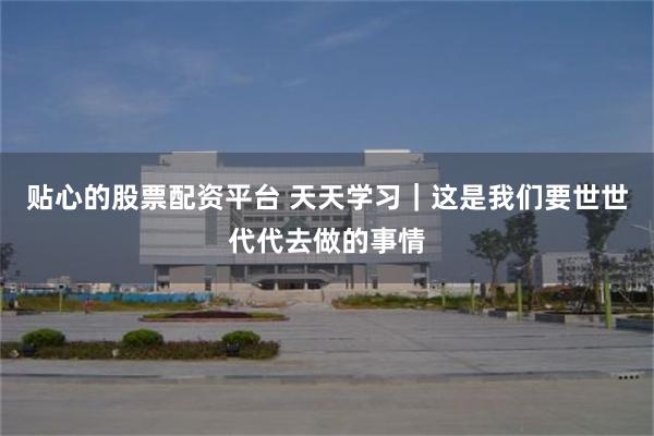 贴心的股票配资平台 天天学习｜这是我们要世世代代去做的事情