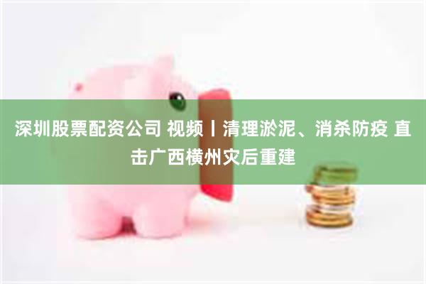深圳股票配资公司 视频丨清理淤泥、消杀防疫 直击广西横州灾后重建