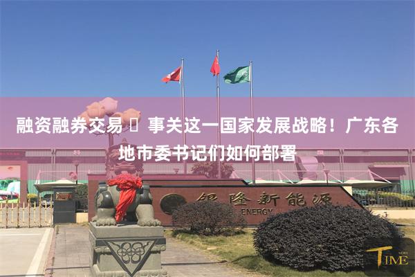 融资融券交易 ​事关这一国家发展战略！广东各地市委书记们如何部署