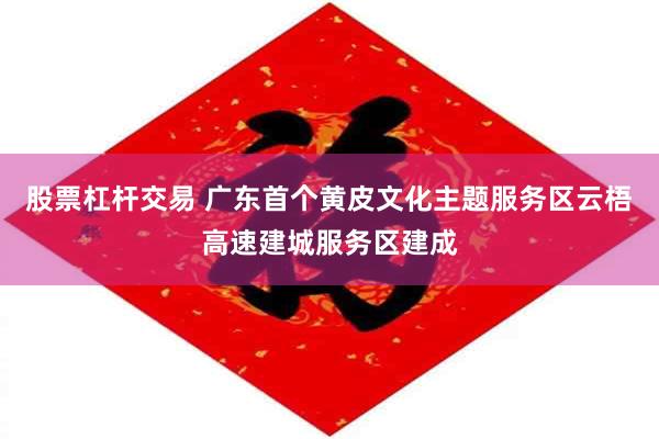 股票杠杆交易 广东首个黄皮文化主题服务区云梧高速建城服务区建成
