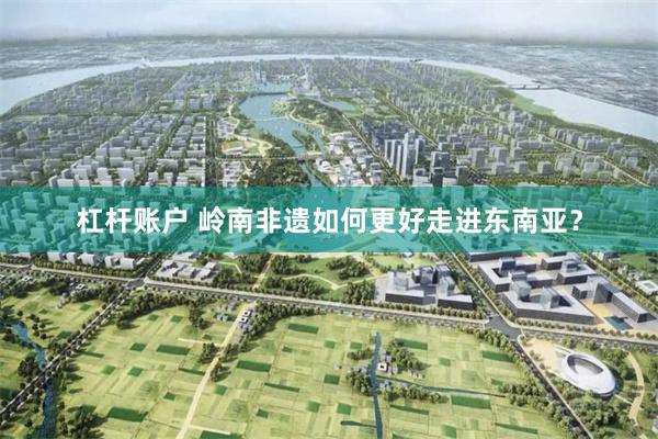 杠杆账户 岭南非遗如何更好走进东南亚？