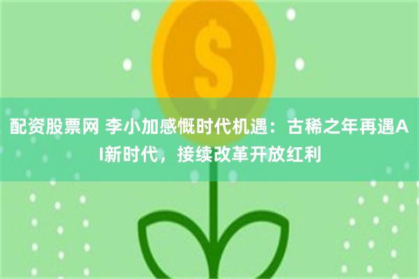配资股票网 李小加感慨时代机遇：古稀之年再遇AI新时代，接续改革开放红利