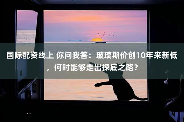 国际配资线上 你问我答：玻璃期价创10年来新低，何时能够走出探底之路？